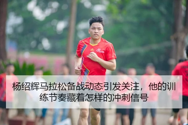 杨绍辉马拉松备战动态引发关注，他的训练节奏藏着怎样的冲刺信号 - kaiyun